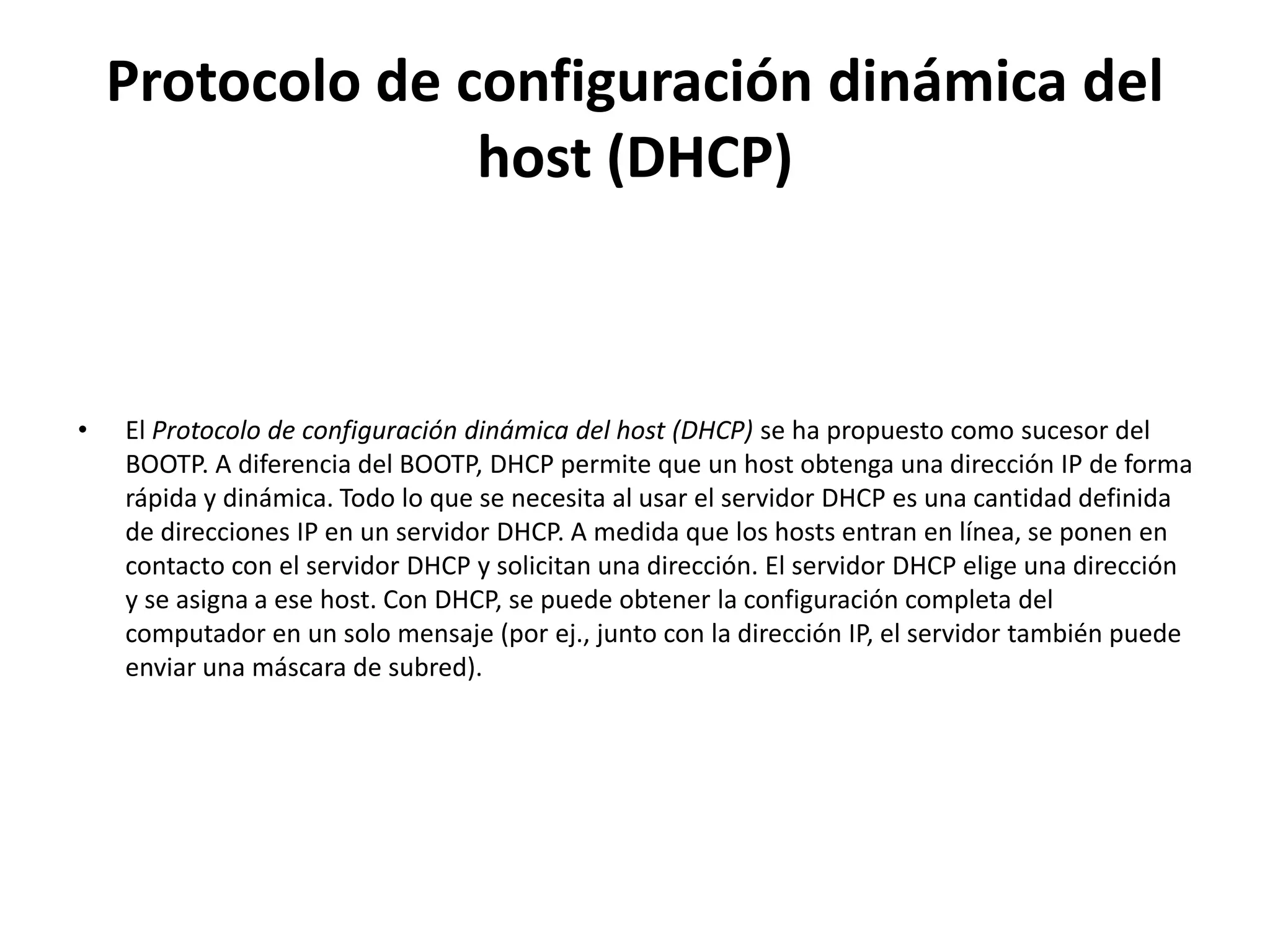 Protocolo de configuración dinámica del
                  host (DHCP)



•   El Protocolo de configuración dinámica del host (DHCP) se ha propuesto como sucesor del
    BOOTP. A diferencia del BOOTP, DHCP permite que un host obtenga una dirección IP de forma
    rápida y dinámica. Todo lo que se necesita al usar el servidor DHCP es una cantidad definida
    de direcciones IP en un servidor DHCP. A medida que los hosts entran en línea, se ponen en
    contacto con el servidor DHCP y solicitan una dirección. El servidor DHCP elige una dirección
    y se asigna a ese host. Con DHCP, se puede obtener la configuración completa del
    computador en un solo mensaje (por ej., junto con la dirección IP, el servidor también puede
    enviar una máscara de subred).
 