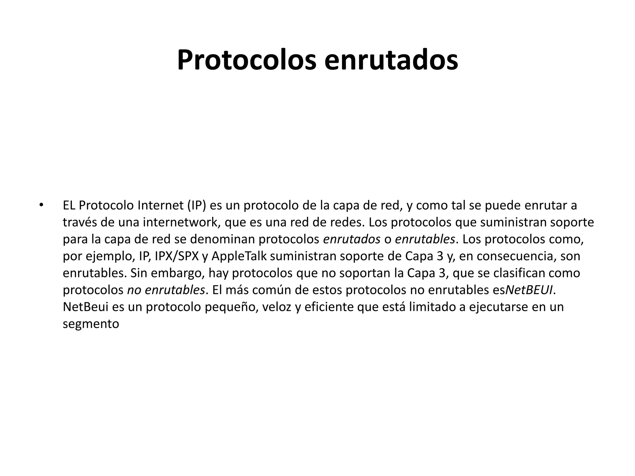 Protocolos enrutados



•   EL Protocolo Internet (IP) es un protocolo de la capa de red, y como tal se puede enrutar a
    través de una internetwork, que es una red de redes. Los protocolos que suministran soporte
    para la capa de red se denominan protocolos enrutados o enrutables. Los protocolos como,
    por ejemplo, IP, IPX/SPX y AppleTalk suministran soporte de Capa 3 y, en consecuencia, son
    enrutables. Sin embargo, hay protocolos que no soportan la Capa 3, que se clasifican como
    protocolos no enrutables. El más común de estos protocolos no enrutables esNetBEUI.
    NetBeui es un protocolo pequeño, veloz y eficiente que está limitado a ejecutarse en un
    segmento
 