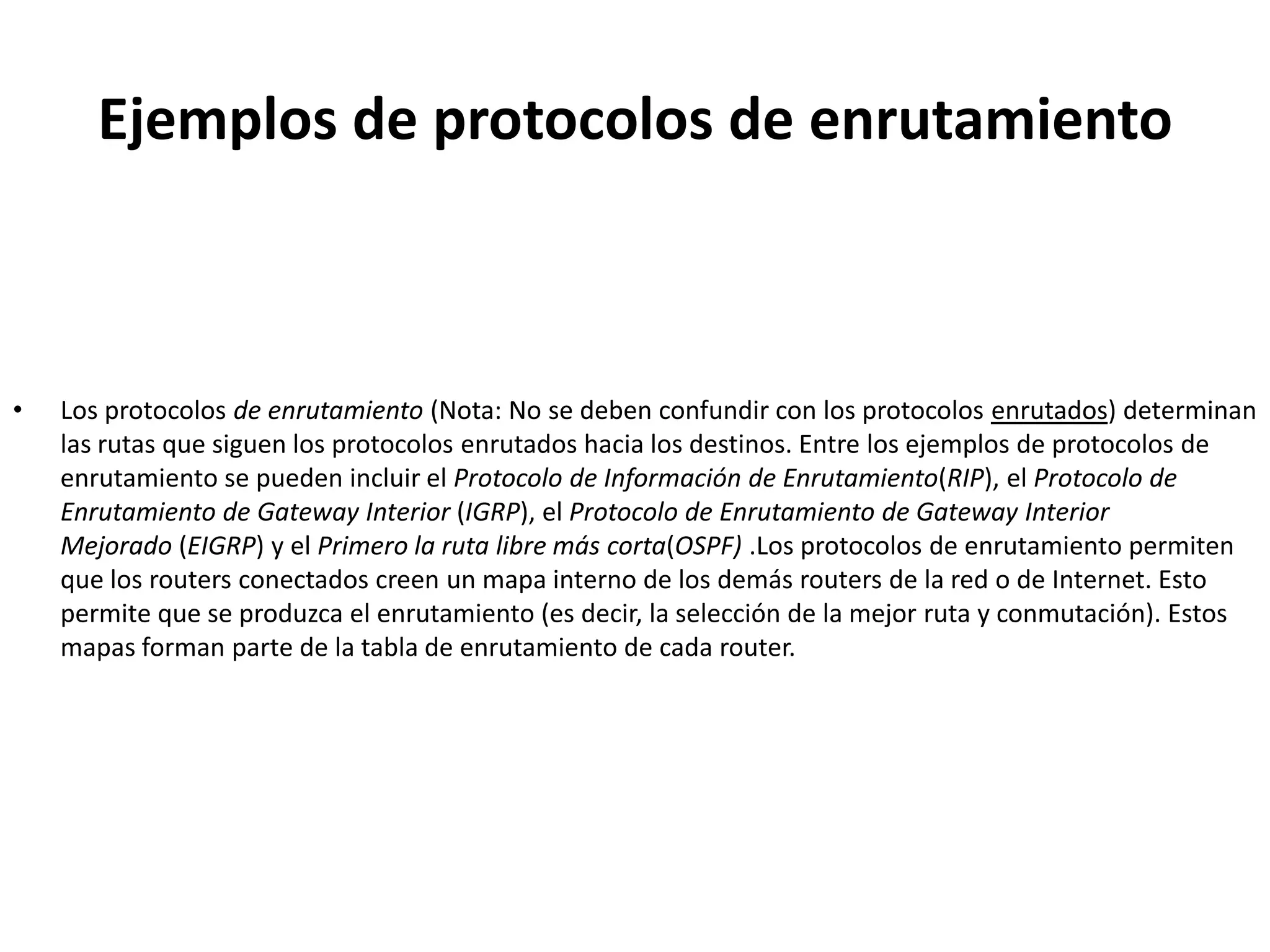 Ejemplos de protocolos de enrutamiento



•   Los protocolos de enrutamiento (Nota: No se deben confundir con los protocolos enrutados) determinan
    las rutas que siguen los protocolos enrutados hacia los destinos. Entre los ejemplos de protocolos de
    enrutamiento se pueden incluir el Protocolo de Información de Enrutamiento(RIP), el Protocolo de
    Enrutamiento de Gateway Interior (IGRP), el Protocolo de Enrutamiento de Gateway Interior
    Mejorado (EIGRP) y el Primero la ruta libre más corta(OSPF) .Los protocolos de enrutamiento permiten
    que los routers conectados creen un mapa interno de los demás routers de la red o de Internet. Esto
    permite que se produzca el enrutamiento (es decir, la selección de la mejor ruta y conmutación). Estos
    mapas forman parte de la tabla de enrutamiento de cada router.
 