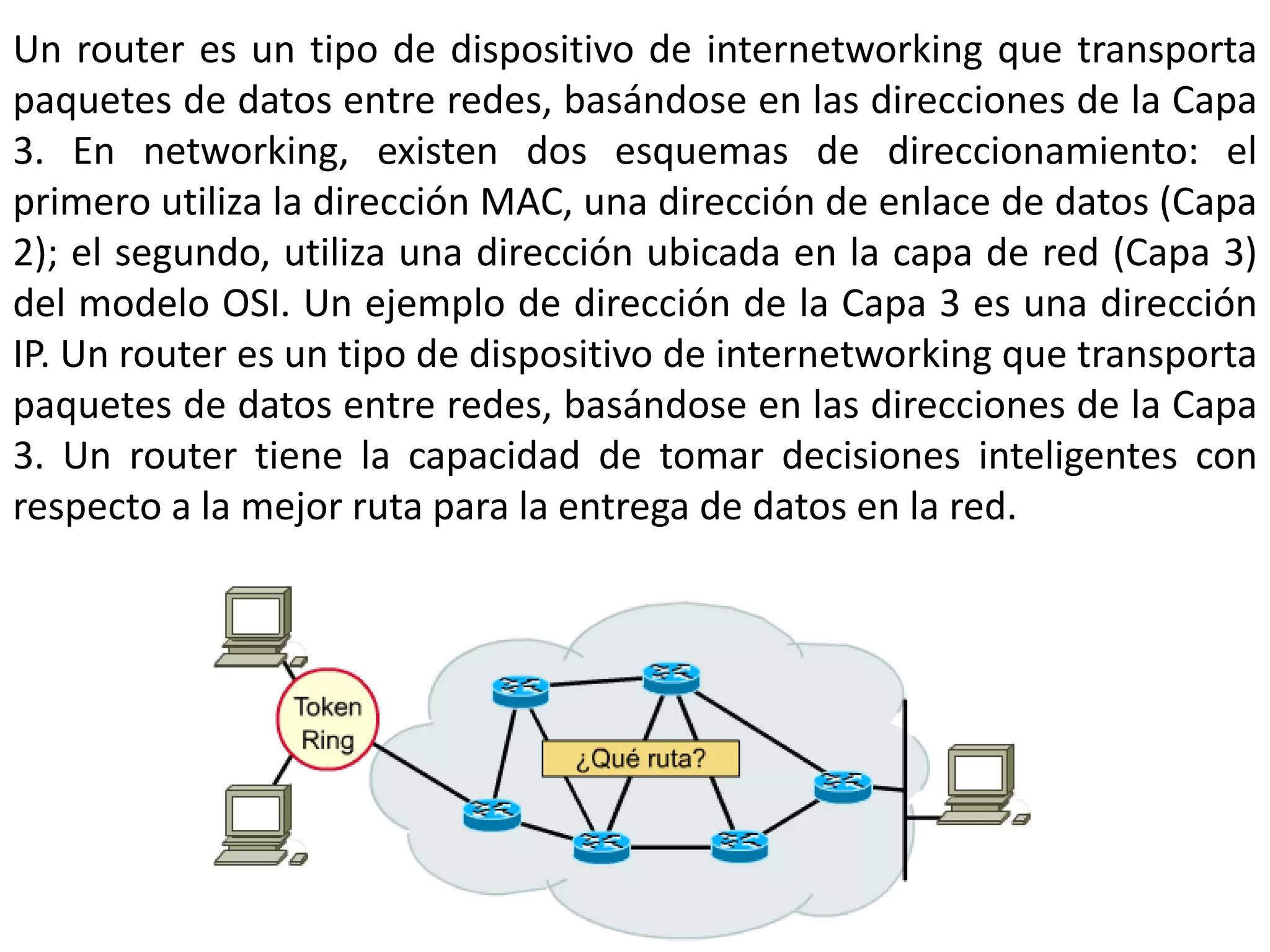 Un router es un tipo de dispositivo de internetworking que transporta
paquetes de datos entre redes, basándose en las direcciones de la Capa
3. En networking, existen dos esquemas de direccionamiento: el
primero utiliza la dirección MAC, una dirección de enlace de datos (Capa
2); el segundo, utiliza una dirección ubicada en la capa de red (Capa 3)
del modelo OSI. Un ejemplo de dirección de la Capa 3 es una dirección
IP. Un router es un tipo de dispositivo de internetworking que transporta
paquetes de datos entre redes, basándose en las direcciones de la Capa
3. Un router tiene la capacidad de tomar decisiones inteligentes con
respecto a la mejor ruta para la entrega de datos en la red.
 