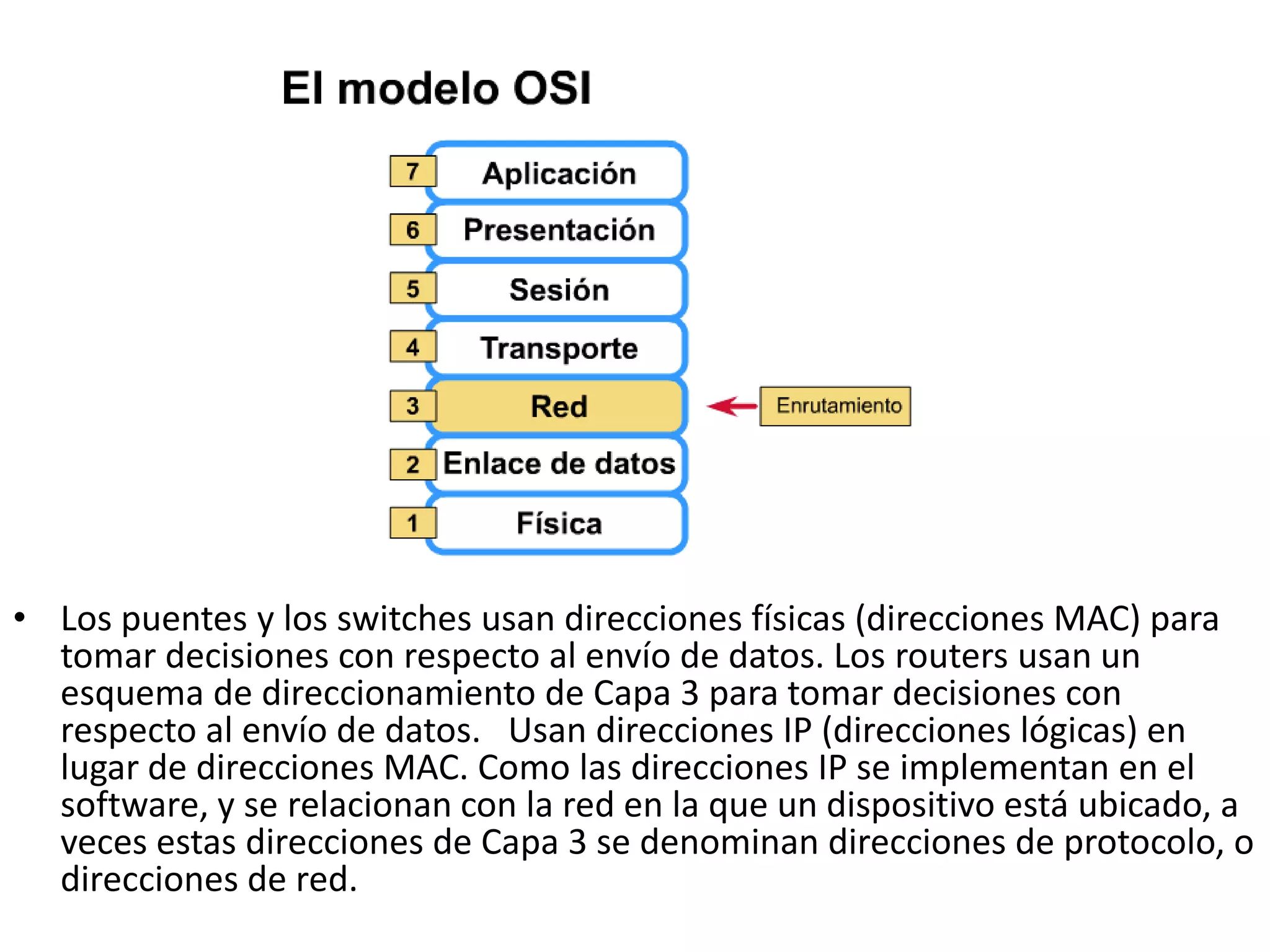• Los puentes y los switches usan direcciones físicas (direcciones MAC) para
  tomar decisiones con respecto al envío de datos. Los routers usan un
  esquema de direccionamiento de Capa 3 para tomar decisiones con
  respecto al envío de datos. Usan direcciones IP (direcciones lógicas) en
  lugar de direcciones MAC. Como las direcciones IP se implementan en el
  software, y se relacionan con la red en la que un dispositivo está ubicado, a
  veces estas direcciones de Capa 3 se denominan direcciones de protocolo, o
  direcciones de red.
 