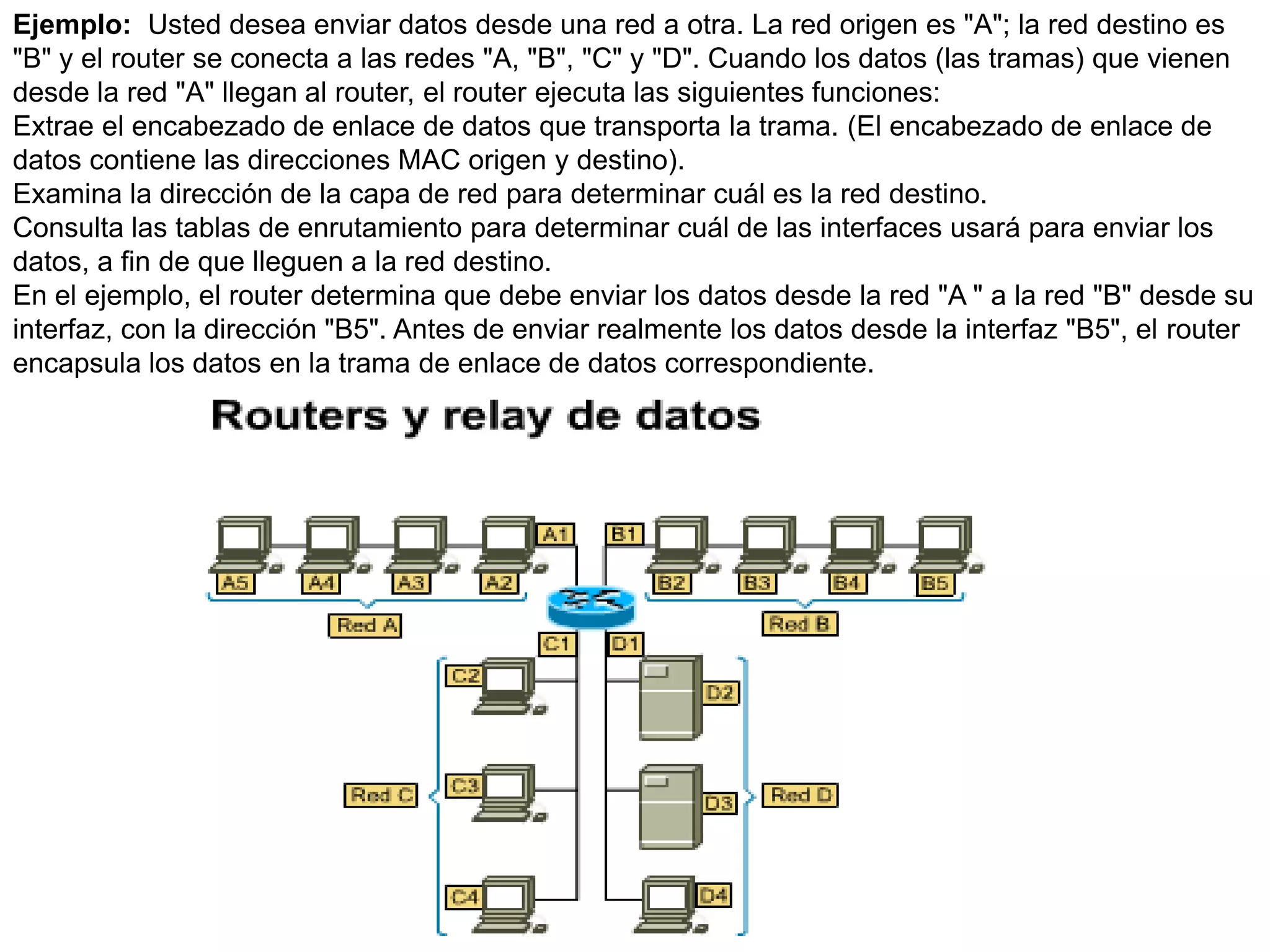 Ejemplo: Usted desea enviar datos desde una red a otra. La red origen es "A"; la red destino es
"B" y el router se conecta a las redes "A, "B", "C" y "D". Cuando los datos (las tramas) que vienen
desde la red "A" llegan al router, el router ejecuta las siguientes funciones:
Extrae el encabezado de enlace de datos que transporta la trama. (El encabezado de enlace de
datos contiene las direcciones MAC origen y destino).
Examina la dirección de la capa de red para determinar cuál es la red destino.
Consulta las tablas de enrutamiento para determinar cuál de las interfaces usará para enviar los
datos, a fin de que lleguen a la red destino.
En el ejemplo, el router determina que debe enviar los datos desde la red "A " a la red "B" desde su
interfaz, con la dirección "B5". Antes de enviar realmente los datos desde la interfaz "B5", el router
encapsula los datos en la trama de enlace de datos correspondiente.
 