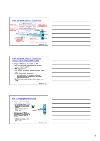 19
Network Layer 4-55
NAT: Network Address Translation
10.0.0.1
10.0.0.2
10.0.0.3
S: 10.0.0.1, 3345
D: 128.119.40.186, 80
1
10.0.0.4
138.76.29.7
1: host 10.0.0.1
sends datagram to
128.119.40.186, 80
NAT translation table
WAN side addr LAN side addr
138.76.29.7, 5001 10.0.0.1, 3345
…… ……
S: 128.119.40.186, 80
D: 10.0.0.1, 3345 4
S: 138.76.29.7, 5001
D: 128.119.40.186, 802
2: NAT router
changes datagram
source addr from
10.0.0.1, 3345 to
138.76.29.7, 5001,
updates table
S: 128.119.40.186, 80
D: 138.76.29.7, 5001 3
3: Reply arrives
dest. address:
138.76.29.7, 5001
4: NAT router
changes datagram
dest addr from
138.76.29.7, 5001 to 10.0.0.1, 3345
Network Layer 4-56
NAT: Network Address Translation
Traducción de direcciones de red
Campo del número de puerto 16-bit:
60,000 conexiones simultáneas con una única
dirección del lado LAN!
NAT es polémico:
Los routers unicamente deberan procesar hasta
capa 3
Viola el argumento end-to-end
• La posibibilidad de NAT deberá ser tomada en
consideración por los diseñadores de aplicaciones,
ejemplo aplicaciones P2P
La falta de direcciones deberá ser resuelto por
IPv6
Network Layer 4-57
NAT problema traversal
El cliente quiere conectarse al
servidor con la dirección 10.0.0.1
La dirección de servidor 10.0.0.1
es local para LAN (el cliente no
puede usar esta como dirección
destino)
Solo es visible una dirección
NATeada externamente:
138.76.29.7
solución 1: NAT configurado
estáticamente para reenviar los
requerimientos de conexiones de
entrada a un puerto dado del
servidor
e.g., (123.76.29.7, port 2500)
siempre reenviando a 10.0.0.1
puerto 25000
10.0.0.1
10.0.0.4
NAT
router
138.76.29.7
Client
?
 