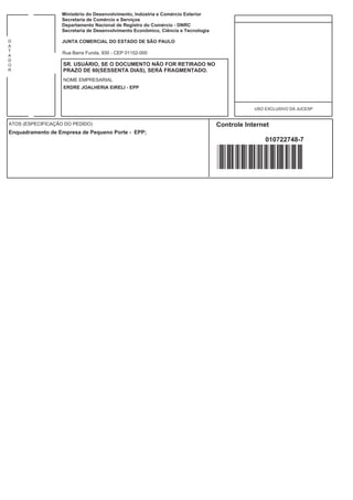 Ministério do Desenvolvimento, Indústria e Comércio Exterior
                   Secretaria de Comércio e Serviços
                   Departamento Nacional de Registro do Comércio - DNRC
                   Secretaria de Desenvolvimento Econômico, Ciência e Tecnologia

D                  JUNTA COMERCIAL DO ESTADO DE SÃO PAULO
A
T
                   Rua Barra Funda, 930 - CEP 01152-000
A
D
O                  SR. USUÁRIO, SE O DOCUMENTO NÃO FOR RETIRADO NO
R                  PRAZO DE 60(SESSENTA DIAS), SERÁ FRAGMENTADO.
                   NOME EMPRESARIAL
                   ERDRE JOALHERIA EIRELI - EPP



                                                                                               USO EXCLUSIVO DA JUCESP


ATOS (ESPECIFICAÇÃO DO PEDIDO)                                                     Controle Internet
Enquadramento de Empresa de Pequeno Porte - EPP;
                                                                                                   010722748-7
 
