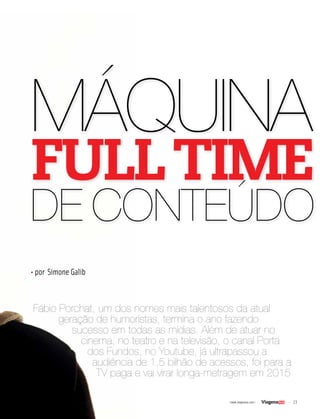 23| www.viagenssa.com |
Fábio Porchat, um dos nomes mais talentosos da atual
geração de humoristas, termina o ano fazendo
sucesso em todas as mídias. Além de atuar no
cinema, no teatro e na televisão, o canal Porta
dos Fundos, no Youtube, já ultrapassou a
audiência de 1,5 bilhão de acessos, foi para a
TV paga e vai virar longa-metragem em 2015
• por Simone Galib
MÁQUINA
FULLTIME
DE CONTEÚDO
 