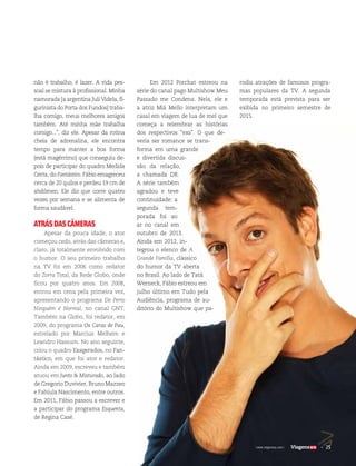 25| www.viagenssa.com |
Em 2012 Porchat estreou na
série do canal pago Multishow Meu
Passado me Condena. Nela, ele e
a atriz Miá Mello interpretam um
casal em viagem de lua de mel que
começa a relembrar as histórias
dos respectivos “exs”. O que de-
veria ser romance se trans-
forma em uma grande
e divertida discus-
são da relação,
a chamada DR.
A série também
agradou e teve
continuidade: a
segunda tem-
porada foi ao
ar no canal em
outubro de 2013.
Ainda em 2012, in-
tegrou o elenco de A
Grande Família, clássico
do humor da TV aberta
no Brasil. Ao lado de Tatá
Werneck, Fábio estreou em
julho último em Tudo pela
Audiência, programa de au-
ditório do Multishow que pa-
rodia atrações de famosos progra-
mas populares da TV. A segunda
temporada está prevista para ser
exibida no primeiro semestre de
2015.
não é trabalho, é lazer. A vida pes-
soal se mistura à profissional. Minha
namorada [a argentina Juli Videla, fi-
gurinista do Porta dos Fundos] traba-
lha comigo, meus melhores amigos
também. Até minha mãe trabalha
comigo...”, diz ele. Apesar da rotina
cheia de adrenalina, ele encontra
tempo para manter a boa forma
(está magérrimo) que conseguiu de-
pois de participar do quadro Medida
Certa, do Fantástico. Fábio emagreceu
cerca de 20 quilos e perdeu 19 cm de
abdômen. Ele diz que corre quatro
vezes por semana e se alimenta de
forma saudável.
ATRÁSDASCÂMERAS
Apesar da pouca idade, o ator
começou cedo, atrás das câmeras e,
claro, já totalmente envolvido com
o humor. O seu primeiro trabalho
na TV foi em 2006 como redator
do Zorra Total, da Rede Globo, onde
ficou por quatro anos. Em 2008,
entrou em cena pela primeira vez,
apresentando o programa De Perto
Ninguém é Normal, no canal GNT.
Também na Globo, foi redator, em
2009, do programa Os Caras de Pau,
estrelado por Marcius Melhem e
Leandro Hassum. No ano seguinte,
criou o quadro Exagerados, no Fan-
tástico, em que foi ator e redator.
Ainda em 2009, escreveu e também
atuou em Junto & Misturado, ao lado
de Gregorio Duvivier, Bruno Mazzeo
e Fabíula Nascimento, entre outros.
Em 2011, Fábio passou a escrever e
a participar do programa Esquenta,
de Regina Casé.
25| www.viagenssa.com |
 
