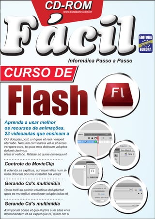 CD-ROM


 ´
Facil
                                            www.europanet.com.br




                                                   Informáica Passo a Passo

CURSO DE


Aprenda a usar melhor
os recursos de animações.
23 videoaulas que ensinam a
Odi doluptas post, unt quas et reni nemped
utet labo. Nequam cum harcia vel in et accus
verspera core, to quas mos dolecum voluptas
dolorei cienimus.
Nam et vellabo. Ritatae ad quiae nonsequunt


Controle do MovieClip
It volenda as explibus, aut maximilles num si-
nullo dolorem porume custotati bla volupt


Gerando Cd’s multimídia
Optio toriti sa eicimin ctiuntibus dolupturitat
quas es mo entiuri orestiorae volupta tisitas et


Gerando Cd’s multimídia
Aximporum conse et quo illuptiis eum sitas enis
molesciendem et ea exped que re, quam cor si
 