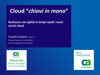 Cloud “chiavi in mano”
Realizzare con agilità in tempi rapidi i nuovi
servizi cloud


Claudio Catalano               CISA, ITIL
Principal Consultant , Technical Sales
Cloud, Virtualizzation & Automation




  Partner Day
Milano, 29 Maggio
Roma, 31 Maggio
 