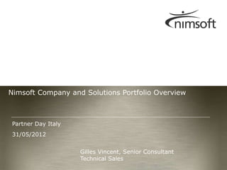 Nimsoft Company and Solutions Portfolio Overview



 Partner Day Italy
 31/05/2012


                     Gilles Vincent, Senior Consultant
                     Technical Sales
                                                                           Page 1
                                                         © Nimsoft, all rights reserved
 