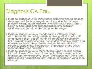 Diagnosis CA Paru
 Prosedur diagnosis untuk kanker paru dilakukan hingga didapat
diagnosis pasti (jenis histologis) dan dapat ditentukan stage
penyakit hingga dapat dipikirkan modaliti terapi yang tepat.
Selain itu harus dipertimbangkan keadan umum pasien
(performance status) dan kemampuan keuangan.
 Prosedur diagnostik untuk mendapatkan sel kanker dapat
dilakukan dari cara paling sederhana hingga tindakan invasif
tergantung kondisi pasien. Pilihan itu antara lain biopsi jarum
halus jika ada massa superfisial, pungsi dan biopsi pleura jika ada
efusi pleura, bronkoskopi disertai dengan bilasan, sikatan,
kuretase, biopsi massa intrabronkus, dll sebagai usaha untuk
mendapatkan jenis histologis.
 Prosedur diagnostik untuk menentukan stage penyakit antara
lain, foto toraks, CT-scan toraks sampai kelenjar suprarenal dan
bronkoskopi. Pemeriksaan CT-scan (MRI) kepala dan bone scan
dilakukan jika ada keluhan (atas indikasi) atau pasien yang akan
dibedah.
 