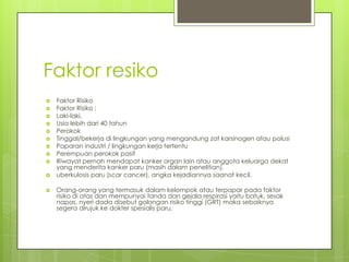 Faktor resiko
 Faktor Risiko
 Faktor Risiko :
 Laki-laki,
 Usia lebih dari 40 tahun
 Perokok
 Tinggal/bekerja di lingkungan yang mengandung zat karsinogen atau polusi
 Paparan industri / lingkungan kerja tertentu
 Perempuan perokok pasif
 Riwayat pernah mendapat kanker organ lain atau anggota keluarga dekat
yang menderita kanker paru (masih dalam penelitian).
 uberkulosis paru (scar cancer), angka kejadiannya saanat kecil.
 Orang-orang yang termasuk dalam kelompok atau terpapar pada faktor
risiko di atas dan mempunyai tanda dan gejala respirasi yaitu batuk, sesak
napas, nyeri dada disebut golongan risiko tinggi (GRT) maka sebaiknya
segera dirujuk ke dokter spesialis paru.
 