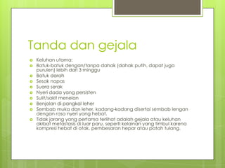 Tanda dan gejala
 Keluhan utama:
 Batuk-batuk dengan/tanpa dahak (dahak putih, dapat juga
purulen) lebih dari 3 minggu
 Batuk darah
 Sesak napas
 Suara serak
 Nyeri dada yang persisten
 Sulit/sakit menelan
 Benjolan di pangkal leher
 Sembab muka dan leher, kadang-kadang disertai sembab lengan
dengan rasa nyeri yang hebat.
 Tidak jarang yang pertama terlihat adalah gejala atau keluhan
akibat metastasis di luar paru, seperti kelainan yang timbul karena
kompresi hebat di otak, pembesaran hepar atau patah tulang.
 
