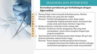 DIAGNOSA DAN INTERVENSI
Kerusakan pertukaran gas berhubungan dengan
hipoventilasi
I
N
T
E
R
V
E
N
S
I
a. Dorong belajar untuk memenuhi kebutuhan pasien. Berikan
informasi dalam cara yang jelas dan singkat.
Rasional : Sembuh dalamgangguan ca paru dapat sangat
menghambat lingkup perhatian pasien, konsentrasi dan
energi untuk penerimaan informasi /tugas baru.
b. Berikan informasi verbal dan tertulis tentang obat.
Rasional : Pemberian intruksi penggunaan obat yang aman
memampukan pasien untuk mengikuti dengan tepat
program pengobotan.
c. Kaji konsultasi nutrisi tentang rencana mkan dengan ahli gizi atau
dietisien kebutuhan makanan kalori tinggi.
Rasional : Pasien dengan masalah pernaasan berat biasanya
mengalami penurunan berat badan dan anoreksi sehingga
memerlukan peningkatan nutrisi untuk menyembuhkan.
 