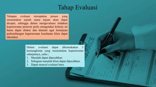 Tahap Evaluasi
Tahapan evaluasi merupakan proses yang
menentukan sejauh mana tujuan akan dapat
dicapai, sehingga dalam mengevaluasi tindakan
keperawatan perawat perlu mnegetahui kriteria ini
harus dapat diukur dan diamati agar kemajuan
perkembangan keperawatan kesehatan klien dapat
diketahui.
Dalam evaluasi dapat dikemukakan 3
kemungkinan yang menentukan keperawatan
selanjutnya, yaitu ;
1. Masalah dapat dipecahkan.
2. Sebagian masalah klien dapat dipecahkan.
3. Dapat muncul evaluasi baru.
 