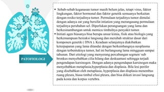 PATOFIOLOGI
 Sebab-sebab keganasan tumor masih belum jelas, tetapi virus, faktor
lingkungan, faktor hormonal dan faktor genetik semuanya berkaitan
dengan resiko terjadinya tumor. Permulaan terjadinya tumor dimulai
dengan adanya zat yang bersifat intiation yang merangasang permulaan
terjadinya perubahan sel. Diperlukan perangsangan yang lama dan
berkesinambungan untuk memicu timbulnya penyakit tumor.
 Initiati agen biasanya bisa berupa unsur kimia, fisik atau biologis yang
berkemampuan bereaksi langsung dan merubah struktur dasar dari
komponen genetik ( DNA ). Keadaan selanjutnya diakibatkan
keterpaparan yang lama ditandai dengan berkembangnya neoplasma
dengan terbentuknya tumor, hal ini berlangsung lama mingguan sampai
tahunan. Dari etiologi yang menyerang percabangan segmen/ sub
bronkus menyebabkan cilia hilang dan deskuamasi sehingga terjadi
pengendapan karsinogen. Dengan adanya pengendapan karsinogen maka
menyebabkan metaplasia,hyperplasia dan displasia. Bila lesi perifer
yang disebabkan oleh metaplasia, hyperplasia dan displasia menembus
ruang pleura, biasa timbul efusi pleura, dan bisa diikuti invasi langsung
pada kosta dan korpus vertebra.
 