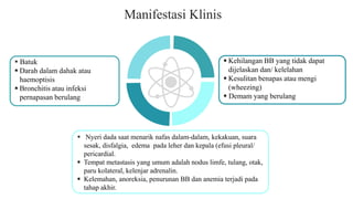 Manifestasi Klinis
 Kehilangan BB yang tidak dapat
dijelaskan dan/ kelelahan
 Kesulitan benapas atau mengi
(wheezing)
 Demam yang berulang
 Batuk
 Darah dalam dahak atau
haemoptisis
 Bronchitis atau infeksi
pernapasan berulang
 Nyeri dada saat menarik nafas dalam-dalam, kekakuan, suara
sesak, disfalgia, edema pada leher dan kepala (efusi pleural/
pericardial.
 Tempat metastasis yang umum adalah nodus limfe, tulang, otak,
paru kolateral, kelenjar adrenalin.
 Kelemahan, anoreksia, penurunan BB dan anemia terjadi pada
tahap akhir.
 