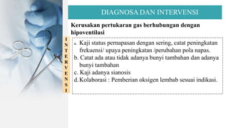 DIAGNOSA DAN INTERVENSI
Kerusakan pertukaran gas berhubungan dengan
hipoventilasi
I
N
T
E
R
V
E
N
S
I
a. Kaji status pernapasan dengan sering, catat peningkatan
frekuensi/ upaya peningkatan /perubahan pola napas.
b. Catat ada atau tidak adanya bunyi tambahan dan adanya
bunyi tambahan
c. Kaji adanya sianosis
d.Kolaborasi : Pemberian oksigen lembab sesuai indikasi.
 