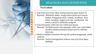 DIAGNOSA DAN INTERVENSI
Nyeri (akut)
I
N
T
E
R
V
E
N
S
I
a. Kaji skala nyeri klien. Buat rentang intensitas pada skala 0-10.
Rasional : Membantu dalam mengevaluasi gejala nyeri karena
Kanker. Penggunaan skala rentang membantu klien
dalam mengkaji tingkat nyeri dan memberikan alat
untuk evaluasi ke ekfektifan analgesik
b. Kaji pernyataan verbal dan non verbal nyeri pasien.
Rasional : Ketidaksesuaian antar petunjuk verbal /non verbal dapat
memberi tahukan petunjuk derajat nyeri ke efektifan
intervensi.
c. Berikan tindakan kenyaman.Dorong dan ajarkan penggunaan teknik
relaksasi
Rasional : Dalam meningkatkan relaksasi rasa nyeri klien dapat
dialihkan.
 