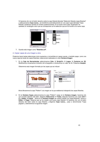 10
Si hacemos clic con el botón derecho sobre la capa flotante llamada "Selección flotante (capa flotante)"
y seleccionamos Capa nueva... se transforma automáticamente en una capa nueva llamada "Capa
flotante" (podemos cambiar el nombre posteriormente). En el centro de la capa "Duplicada" ha
quedado un rectángulo vacío que se corresponde con la selección que se ha movido a la nueva capa.
7. Guarda esta imagen como "flotantes.xcf".
2. Copiar capas de una imagen a otra
Podemos hacer tantas selecciones como queramos y convertirlas en capas nuevas, y también pegar, como una
nueva capa (a través de capas flotantes), selecciones realizadas en otras Ventana Imagen:
1. En la Caja de Herramientas seleccionamos Exts Script-Fu Logos Contorno en 3D.
Modificamos únicamente el tamaño de la tipografía e introducimos un valor de 40. Pulsamos Aceptar.
Obtenemos esta imagen formada por las capas que se indican:
Ahora llevaremos la capa "Pattern" a la imagen en la que estábamos trabajando las capas flotantes.
2. En la Ventana Capas seleccionamos la capa "Pattern", luego en la Ventana imagen, hacemos clic
con el botón derecho del ratón, elegimos Seleccionar Todos, después hacemos una copia (Ctrl +
C) o Editar Copiar. Ahora en la Ventana imagen de nuestro trabajo con capas flotantes, vamos a
Editar Pegar. Observa que se ha creado una nueva capa flotante. Si hacemos clic con el botón
derecho del ratón sobre la capa flotante y elegimos Capa nueva..., pasa a denominarse "Capa
pegada" y obtendremos la siguiente imagen:
 