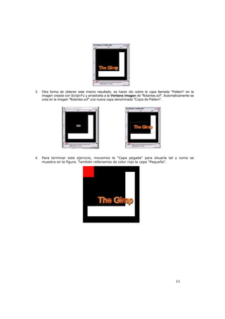11
3. Otra forma de obtener este mismo resultado, es hacer clic sobre la capa llamada "Pattern" en la
imagen creada con Script-Fu y arrastrarla a la Ventana imagen de "flotantes.xcf". Automáticamente se
crea en la imagen "flotantes.xcf" una nueva capa denominada "Copia de Pattern".
4. Para terminar este ejercicio, movemos la "Capa pegada" para situarla tal y como se
muestra en la figura. También rellenamos de color rojo la capa "Pequeña".
 