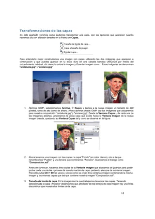 12
Transformaciones de las capas
En este apartado veremos cómo podemos transformar una capa, con las opciones que aparecen cuando
hacemos clic con el botón derecho en la Paleta de Capas.
Para entenderlo mejor construiremos una imagen con capas utilizando las dos imágenes que aparecen a
continuación y que puedes guardar en tu disco duro en una carpeta llamada UNIDAD2 por medio del
procedimiento habitual: clic derecho sobre la imagen y Guardar imagen como... Estas imágenes se denominan
"andalucia.jpg" y "anciano.jpg"
1. Abrimos GIMP, seleccionamos Archivo Nuevo y damos a la nueva imagen un tamaño de 400
píxeles, tanto de alto como de ancho. Ahora abrimos desde GIMP las dos imágenes que utilizaremos
para nuestra composición: "andalucia.jpg" y "anciano.jpg". Desde la Ventana Capas... de cada una de
las imágenes abiertas, arrastramos la única capa que existe hasta la Ventana Imagen de la nueva
imagen creada, quedando su Ventana Capas tal y como se observa en la figura:
2. Ahora tenemos una imagen con tres capas: la capa "Fondo" (en color blanco); otra a la que
renombramos "Pueblo" y una tercera que nombramos "Anciano". Guardamos el trabajo como
"Composicion.xcf".
Antes de continuar, hacemos tres copias de la Ventana Imagen que acabamos de guardar para poder
probar cada una de las opciones de transformación de capa, partiendo siempre de la misma imagen.
Para ello pulsa Ctrl + D tres veces y verás como se crean tres ventanas imagen conteniendo la misma
imagen y las mismas capas que las que contiene nuestra imagen "Composicion.xcf".
3. Tamaño de borde de capa. En la imagen con la que trabajamos tenemos tres capas. Teniendo
seleccionada la capa "Anciano" observamos que alrededor de los bordes de esta imagen hay una línea
discontinua que muestra los límites de la capa.
 