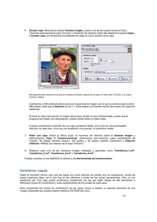 14
6. Escalar capa. Minimiza la anterior Ventana Imagen y activa una de las copias hechas al inicio.
Teniendo seleccionada la capa "Anciano" y haciendo clic derecho sobre ella elegimos la opción Capa--
> Escalar capa, así tendremos la posibilidad de elegir el nuevo tamaño de la capa.
Nos aparece esta ventana en la que se muestra el tamaño original de la capa, en este caso 167x232, y la nueva
anchura y altura.
Cambiamos a 400 píxeles la altura para que ocupe toda la imagen, por lo que su anchura pasa a tener
288 píxeles, dado que la Relación es de 1:1. Para realizar una transformación libre hacer clic sobre los
eslabones.
Al hacer la capa más grande, la imagen del anciano queda un poco distorsionada, puesto que el
programa ha creado, por interpolación, píxeles donde antes no había nada.
Cuando aumentamos el tamaño de una capa perdemos nitidez, por lo que es más aconsejable
reducirlo; en este caso, al no ser una ampliación muy grande, no perdemos nitidez.
7. Rotar una capa. Activa la última copia. Si hacemos clic derecho sobre la Ventana imagen y
seleccionamos Capa Transformaciones, observamos que tenemos cuatro posibilidades de
rotación: 90 grados (sentido horario), 180 grados y 90 grados (sentido antihorario) y Rotación
arbitraria. Realiza una rotación de la capa "Anciano".
8. Restaura cada una de las Ventanas Imagen utilizadas y guárdalas como "transforma_1.xcf",
"transforma_2.xcf", "transforma_3.xcf" y "transforma_4.xcf".
Puedes consultar en los ANEXOS el referido a las Herramientas de transformación
Combinar capas
Hasta el momento hemos visto que las capas son como láminas de acetato que se superponen, donde las
capas superiores dejan ver lo que hay en las inferiores a través de sus zonas transparentes. Pero no nos
quedemos ahí. Una capa puede combinarse visualmente con las que están debajo de ella atendiendo a
diferentes modos de combinación y a las características de los píxeles de cada capa.
Para comprender los modos de combinación de las capas vamos a realizar un ejercicio partiendo de una
imagen preparada que puedes obtener desde el CD-ROM del curso.
 