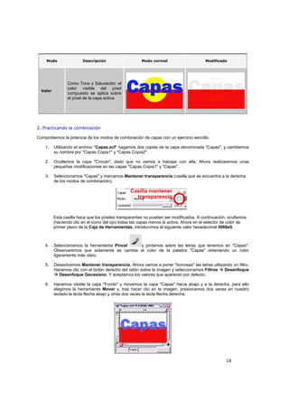 18
Modo Descripción Modo normal Modificado
Valor
Como Tono y Saturación: el
color visible del píxel
compuesto se aplica sobre
el píxel de la capa activa.
2. Practicando la combinación
Comprobemos la potencia de los modos de combinación de capas con un ejercicio sencillo.
1. Utilizando el archivo "Capas.xcf" hagamos dos copias de la capa denominada "Capas", y cambiemos
su nombre por "Capas Copia1" y "Capas Copia2".
2. Ocultemos la capa "Círculo", dado que no vamos a trabajar con ella. Ahora realizaremos unas
pequeñas modificaciones en las capas "Capas Copia1" y "Capas".
3. Seleccionamos "Capas" y marcamos Mantener transparencia (casilla que se encuentra a la derecha
de los modos de combinación).
Esta casilla hace que los píxeles transparentes no puedan ser modificados. A continuación, ocultemos
(haciendo clic en el icono del ojo) todas las capas menos la activa. Ahora en el selector de color de
primer plano de la Caja de Herramientas, introducimos el siguiente valor hexadecimal 5066e5.
4. Seleccionamos la herramienta Pincel y pintamos sobre las letras que tenemos en "Capas".
Observaremos que solamente se cambia el color de la palabra "Capas" obteniendo un color
ligeramente más claro.
5. Desactivemos Mantener transparencia. Ahora vamos a poner "borrosas" las letras utilizando un filtro.
Hacemos clic con el botón derecho del ratón sobre la imagen y seleccionamos Filtros Desenfoque
Desenfoque Gaussiano. Y aceptamos los valores que aparecen por defecto.
6. Hacemos visible la capa "Fondo" y movemos la capa "Capas" hacia abajo y a la derecha, para ello
elegimos la herramienta Mover y, tras hacer clic en la imagen, presionamos dos veces en nuestro
teclado la tecla flecha abajo y otras dos veces la tecla flecha derecha.
 