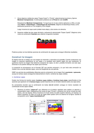 19
7. Ahora dejamos visibles las capas "Capas Copia1" y "Fondo", seleccionamos la primera y fijamos
Mantener transparencia. A continuación pintamos con el Pincel de color 2c4df4.
Desactivamos Mantener transparencia. Y al igual que en el caso anterior aplicamos un filtro, en este
caso Filtros Desenfoque Desenfoque de movimiento, elegimos el desenfoque lineal y como
parámetros ponemos un 5 en longitud y 30 en ángulo.
Luego movemos la capa cuatro píxeles hacia abajo y otros tantos a la derecha.
8. Hacemos visibles las tres capas del texto y activamos la denominada "Capas Copia2". Elegimos como
modo de combinación Sustraer para obtener el siguiente resultado
Podemos probar con las distintas opciones de combinación de capas para conseguir diferentes resultados.
Construir la imagen
El objetivo final de un trabajo con una imagen es imprimirla o visionarla en la pantalla. Cuando construimos una
imagen lo hacemos basándonos en las capas y el resultado será distinto según las que mostremos. Si
queremos imprimir la imagen final debemos componer las capas, es decir, juntarlas formando una sola capa.
Entonces no se podrán distinguir las capas que la forman.
La excepción la encontramos con el formato GIF que permite animación y lo que hace esta animación es
mostrar una a una las distintas capas, como los fotogramas de una película.
GIMP nos permite dos posibilidades diferentes para la composición de la imagen final, mezclando o aplanando,
aunque en ambos casos conseguimos básicamente lo mismo: combinar las capas visibles.
1. Combinar capas
Existen dos formas de mezclar capas: Combinar capas visibles y Combinar hacia abajo, especificadas en las
opciones que aparecen en la Ventana Capas cuando hacemos clic con el botón derecho sobre una capa activa.
Es conveniente recordar que la combinación de teclas Ctrl+M también consigue el mismo resultado de
combinación de las capas visibles.
1. Abramos el archivo "capas.xcf" que utilizamos en el anterior apartado para realizar un ejercicio y
comprenderlo mejor. Dupliquemos dos veces la capa "Círculo" y pintemos uno de los círculos de color
verde y otro de naranja. Ahora movemos el círculo verde a la parte superior derecha y el naranja a la
inferior izquierda. El orden en la pila de capas debe quedar como se observa en la figura. Guarda la
composición como "capas mezcladas0.xcf".
 