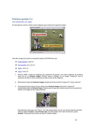 22
Práctica guiada 2.1
Una composición con capas
En este ejercicio vamos a utilizar varias imágenes para componer la siguiente imagen.
Para ello consigue los archivos necesarios desde el CD-ROM del curso.
Ovejas pastando. ovejas.xcf
Perro guardián. perro_solo.xcf
Texto 1. texto1.xcf
Texto 2. texto2.xcf
1. Abrimos GIMP y todas las imágenes que acabamos de guardar. Las cuatro imágenes se muestran
cada una en su Ventana imagen. Primero vamos a trabajar con la imagen "ovejas.xcf", que la
usaremos de fondo e iremos colocando en ella el resto de las imágenes.
2. Minimicemos todas las Ventanas imagen excepto las de los archivos "ovejas.xcf" y "perro_solo.xcf".
3. Comenzaremos por colocar el perro dentro de la Ventana Imagen del archivo "ovejas.xcf",
arrastrándola desde la Ventana Capas. Observa que la capa que contiene al perro es muy grande en
relación a la imagen de las ovejas pastando.
Renombramos esta capa como "Perro". Con ella seleccionada, haz clic con el boton derecho del ratón
sobre la paleta de Capas y elige Escalar capa, pon 200 píxeles como valor de anchura y pulsa
Aceptar. Comprueba que el perro ya cabe en nuestra imagen.
 