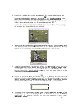 23
4. Ahora vamos a reflejar el perro, es decir, vamos a poner el perro mirando hacia la izquierda, para
compensar un poco la imagen. Selecciona la herramienta en la Caja de herramientas y ponte
encima de la imagen del perro, después de haber comprobado en la Ventana Opciones de
herramienta que tenemos seleccionada la opción Horizontal, también hay que pulsar el primer botón
situado al lado de la palabra "Afectar" para que actuemos sobre la capa "perro".
Hacemos clic y arrastramos hacia la izquierda sobre la imagen del perro. Observaremos que la capa
que contiene al perro queda reflejada de forma horizontal.
5. Vamos a mover la capa que contiene al perro hasta colocarlo en el pequeño montículo que está debajo
de él. Seleccionamos la herramienta Mover, hacemos clic en la Ventana imagen sobre el perro y,
utilizando las flechas del teclado, movemos la capa hasta colocarla en el lugar correcto.
6. Guardemos nuestro trabajo en el formato nativo de GIMP como "guardian.xcf". Y ahora continuamos
añadiendo capas. Haz clic con el botón derecho sobre una capa activa en la Ventana capas y
selecciona Capa nueva... Creamos una capa con fondo blanco y tamaño 270x75 píxeles, a la que
llamamos "Fondo texto1". Cuando pulsamos Aceptar, la nueva capa queda situada en la parte
superior derecha de nuestra Ventana imagen.
7. Cogemos la herramienta Marco rectangular y en las Opciones de esta herramienta
seleccionamos Difuminar los bordes y ponemos un radio de 15. En la Ventana imagen hacemos una
selección rectangular sobre la nueva capa creada, dejando un pequeño margen exterior, tal y como
vemos en la imagen. Más adelante nos permitirá crear un difuminado de la selección realizada.
8. Si hacemos clic con el botón derecho sobre la imagen y elegimos Seleccionar Invertir, la parte
seleccionada pasa a ser la exterior al rectángulo. Ahora con el botón derecho del ratón elige Editar
Limpiar (Ctrl + K) y quitamos la selección para poder seguir trabajando en nuestra imagen:
Seleccionar Ninguno.
 