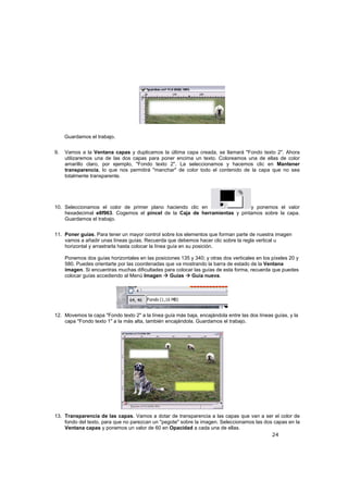 24
Guardamos el trabajo.
9. Vamos a la Ventana capas y duplicamos la última capa creada, se llamará "Fondo texto 2". Ahora
utilizaremos una de las dos capas para poner encima un texto. Coloreamos una de ellas de color
amarillo claro, por ejemplo, "Fondo texto 2". La seleccionamos y hacemos clic en Mantener
transparencia, lo que nos permitirá "manchar" de color todo el contenido de la capa que no sea
totalmente transparente.
10. Seleccionamos el color de primer plano haciendo clic en y ponemos el valor
hexadecimal e8f963. Cogemos el pincel de la Caja de herramientas y pintamos sobre la capa.
Guardamos el trabajo.
11. Poner guías. Para tener un mayor control sobre los elementos que forman parte de nuestra imagen
vamos a añadir unas líneas guías. Recuerda que debemos hacer clic sobre la regla vertical u
horizontal y arrastrarla hasta colocar la línea guía en su posición.
Ponemos dos guías horizontales en las posiciones 135 y 340; y otras dos verticales en los píxeles 20 y
580. Puedes orientarte por las coordenadas que va mostrando la barra de estado de la Ventana
imagen. Si encuentras muchas dificultades para colocar las guías de esta forma, recuerda que puedes
colocar guías accediendo al Menú Imagen Guías Guía nueva.
12. Movemos la capa "Fondo texto 2" a la línea guía más baja, encajándola entre las dos líneas guías, y la
capa "Fondo texto 1" a la más alta, también encajándola. Guardamos el trabajo.
13. Transparencia de las capas. Vamos a dotar de transparencia a las capas que van a ser el color de
fondo del texto, para que no parezcan un "pegote" sobre la imagen. Seleccionamos las dos capas en la
Ventana capas y ponemos un valor de 60 en Opacidad a cada una de ellas.
 