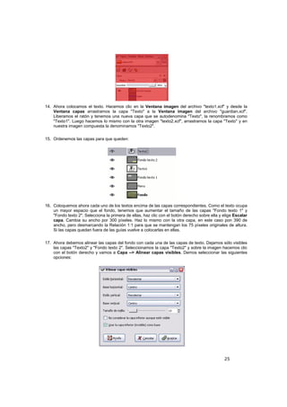25
14. Ahora colocamos el texto. Hacemos clic en la Ventana imagen del archivo "texto1.xcf" y desde la
Ventana capas arrastramos la capa "Texto" a la Ventana imagen del archivo "guardian.xcf".
Liberamos el ratón y tenemos una nueva capa que se autodenomina "Texto", la renombramos como
"Texto1". Luego hacemos lo mismo con la otra imagen "texto2.xcf", arrastramos la capa "Texto" y en
nuestra imagen compuesta la denominamos "Texto2".
15. Ordenemos las capas para que queden:
16. Coloquemos ahora cada uno de los textos encima de las capas correspondientes. Como el texto ocupa
un mayor espacio que el fondo, tenemos que aumentar el tamaño de las capas "Fondo texto 1" y
"Fondo texto 2". Selecciona la primera de ellas, haz clic con el botón derecho sobre ella y elige Escalar
capa. Cambia su ancho por 300 píxeles. Haz lo mismo con la otra capa, en este caso pon 390 de
ancho, pero desmarcando la Relación 1:1 para que se mantengan los 75 píxeles originales de altura.
Si las capas quedan fuera de las guías vuelve a colocarlas en ellas.
17. Ahora debemos alinear las capas del fondo con cada una de las capas de texto. Dejamos sólo visibles
las capas "Texto2" y "Fondo texto 2". Seleccionamos la capa "Texto2" y sobre la imagen hacemos clic
con el botón derecho y vamos a Capa --> Alinear capas visibles. Demos seleccionar las siguientes
opciones:
 