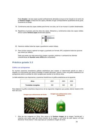 26
Pulsa Aceptar y las dos capas quedan perfectamente alineadas aunque se han situado en el centro de
la Ventana imagen. Enlaza las dos capas y llévalas al lugar correspondiente ayudándote de las guías.
Guardamos el trabajo.
18. Combinamos esta dos capas visibles para formar una sola y así no se muevan o queden desalineadas.
19. Repetimos el proceso para las otras dos capas. Alineamos y combinamos estas dos capas visibles.
Ahora nuestra Ventana capas tendrá este aspecto.
20. Hacemos visibles todas las capas y guardamos nuestro trabajo.
21. Para concluir vamos a aplanar la imagen y guardarla con formato JPG, aceptando todas las opciones
que vienen por defecto.
Dado que existe una vista previa de la imagen a guardar, podemos ir cambiando las distintas
características de Guardar como JPEG para comprobarlo.
Práctica guiada 2.2
Gráfico con pictogramas
En muchas ocasiones necesitamos gráficas estadísticas para mostrar un determinado estudio en clase o
añadirlo a un documento que vamos a entregar a nuestro alumnado. Vamos a crear una gráfica estadística con
pictogramas sobre la cantidad de vidrio recogido para reciclar en los últimos años.
La tabla estadística que disponemos y queremos transformar en gráfica estadísticas es la siguiente:
Años 2001 2003 2005
Toneladas recogidas 500 620 800
Para elaborar la gráfica estadística disponemos de las siguientes imágenes que puedes obtener desde el CD-
Rom del curso:
Imagen que utilizaremos de fondo
Imagen que utilizaremos como
pictograma
1. Abre las dos imágenes en Gimp. Nos vamos a la Ventana imagen de la imagen "reciclar.jpg" y
creamos una nueva capa del mismo tamaño de la imagen y con fondo de color blanco a la que
llamamos "fondo blanco". Esta capa tapa por completa la imagen de fondo.
 
