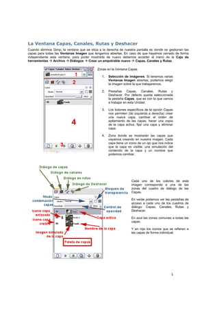 1
La Ventana Capas, Canales, Rutas y Deshacer
Cuando abrimos Gimp, la ventana que se sitúa a la derecha de nuestra pantalla es donde se gestionan las
capas para todas las Ventanas Imagen que tengamos abiertas. En caso de que hayamos cerrado de forma
independiente esta ventana, para poder mostrarla de nuevo debemos acceder al menú de la Caja de
herramientas Archivo Diálogos Crear un empotrable nuevo Capas, Canales y Rutas.
Zonas en la Ventana Capas
1. Selección de imágenes. Si tenemos varias
Ventanas Imagen abiertas, podemos elegir
la imagen sobre la que trabajaremos.
2. Pestañas Capas, Canales, Rutas y
Deshacer. Por defecto queda seleccionada
la pestaña Capas, que es con la que vamos
a trabajar en esta Unidad.
3. Los botones específicos de la opción Capas
nos permiten (de izquierda a derecha) crear
una nueva capa, cambiar el orden de
apilamiento de las capas, hacer una copia
de la capa activa, fijar una capa y eliminar
capa.
4. Zona donde se mostrarán las capas que
vayamos creando en nuestra imagen. Cada
capa tiene un icono de un ojo que nos indica
que la capa es visible; una simulación del
contenido de la capa y un nombre que
podemos cambiar.
Cada uno de los colores de esta
imagen corresponde a una de las
zonas del cuadro de diálogo de las
Capas.
En verde podemos ver las pestañas de
acceso a cada uno de los cuadros de
diálogo: Capas, Canales, Rutas y
Deshacer.
En azul las zonas comunes a todas las
capas.
Y en rojo los iconos que se refieren a
las capas de forma individual.
 