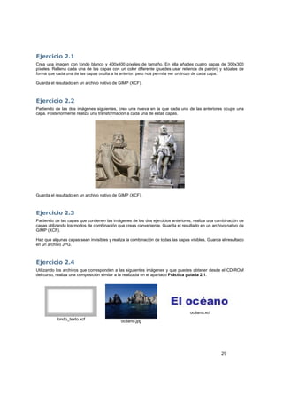 29
Ejercicio 2.1
Crea una imagen con fondo blanco y 400x400 píxeles de tamaño. En ella añades cuatro capas de 300x300
píxeles. Rellena cada una de las capas con un color diferente (puedes usar rellenos de patrón) y sitúalas de
forma que cada una de las capas oculta a la anterior, pero nos permita ver un trozo de cada capa.
Guarda el resultado en un archivo nativo de GIMP (XCF).
Ejercicio 2.2
Partiendo de las dos imágenes siguientes, crea una nueva en la que cada una de las anteriores ocupe una
capa. Posteriormente realiza una transformación a cada una de estas capas.
Guarda el resultado en un archivo nativo de GIMP (XCF).
Ejercicio 2.3
Partiendo de las capas que contienen las imágenes de los dos ejercicios anteriores, realiza una combinación de
capas utilizando los modos de combinación que creas conveniente. Guarda el resultado en un archivo nativo de
GIMP (XCF).
Haz que algunas capas sean invisibles y realiza la combinación de todas las capas visibles. Guarda el resultado
en un archivo JPG.
Ejercicio 2.4
Utilizando los archivos que corresponden a las siguientes imágenes y que puedes obtener desde el CD-ROM
del curso, realiza una composición similar a la realizada en el apartado Práctica guiada 2.1.
fondo_texto.xcf
océano.jpg
océano.xcf
 