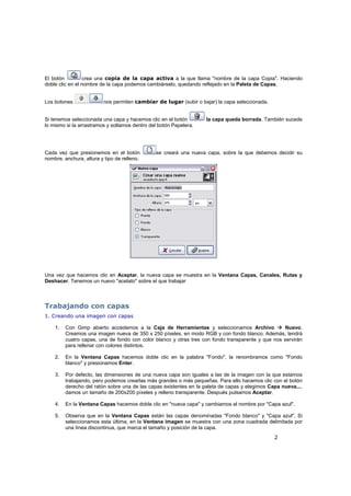 2
El botón crea una copia de la capa activa a la que llama "nombre de la capa Copia". Haciendo
doble clic en el nombre de la capa podemos cambiárselo, quedando reflejado en la Paleta de Capas.
Los botones nos permiten cambiar de lugar (subir o bajar) la capa seleccionada.
Si tenemos seleccionada una capa y hacemos clic en el botón la capa queda borrada. También sucede
lo mismo si la arrastramos y soltamos dentro del botón Papelera.
Cada vez que presionemos en el botón se creará una nueva capa, sobre la que debemos decidir su
nombre, anchura, altura y tipo de relleno.
Una vez que hacemos clic en Aceptar, la nueva capa se muestra en la Ventana Capas, Canales, Rutas y
Deshacer. Tenemos un nuevo "acetato" sobre el que trabajar
Trabajando con capas
1. Creando una imagen con capas
1. Con Gimp abierto accedemos a la Caja de Herramientas y seleccionamos Archivo Nuevo.
Creamos una imagen nueva de 350 x 250 píxeles, en modo RGB y con fondo blanco. Además, tendrá
cuatro capas, una de fondo con color blanco y otras tres con fondo transparente y que nos servirán
para rellenar con colores distintos.
2. En la Ventana Capas hacemos doble clic en la palabra "Fondo", la renombramos como "Fondo
blanco" y presionamos Enter.
3. Por defecto, las dimensiones de una nueva capa son iguales a las de la imagen con la que estamos
trabajando, pero podemos crearlas más grandes o más pequeñas. Para ello hacemos clic con el botón
derecho del ratón sobre una de las capas existentes en la paleta de capas y elegimos Capa nueva...,
damos un tamaño de 200x200 píxeles y relleno transparente. Después pulsamos Aceptar.
4. En la Ventana Capas hacemos doble clic en "nueva capa" y cambiamos el nombre por "Capa azul".
5. Observa que en la Ventana Capas están las capas denominadas "Fondo blanco" y "Capa azul". Si
seleccionamos esta última, en la Ventana imagen se muestra con una zona cuadrada delimitada por
una línea discontinua, que marca el tamaño y posición de la capa.
 