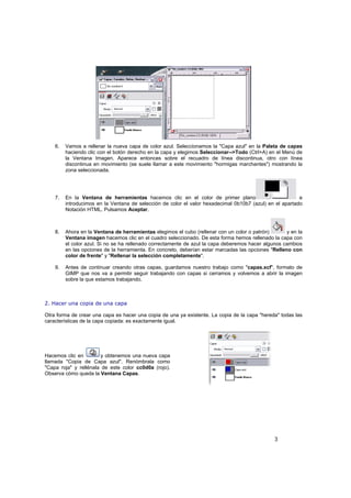3
6. Vamos a rellenar la nueva capa de color azul. Seleccionamos la "Capa azul" en la Paleta de capas
haciendo clic con el botón derecho en la capa y elegimos Seleccionar-->Todo (Ctrl+A) en el Menú de
la Ventana Imagen. Aparece entonces sobre el recuadro de línea discontinua, otro con línea
discontinua en movimiento (se suele llamar a este movimiento "hormigas marchantes") mostrando la
zona seleccionada.
7. En la Ventana de herramientas hacemos clic en el color de primer plano e
introducimos en la Ventana de selección de color el valor hexadecimal 0b10b7 (azul) en el apartado
Notación HTML. Pulsamos Aceptar.
8. Ahora en la Ventana de herramientas elegimos el cubo (rellenar con un color o patrón) y en la
Ventana imagen hacemos clic en el cuadro seleccionado. De esta forma hemos rellenado la capa con
el color azul. Si no se ha rellenado correctamente de azul la capa deberemos hacer algunos cambios
en las opciones de la herramienta. En concreto, deberían estar marcadas las opciones "Relleno con
color de frente" y "Rellenar la selección completamente".
9. Antes de continuar creando otras capas, guardamos nuestro trabajo como "capas.xcf", formato de
GIMP que nos va a permitir seguir trabajando con capas si cerramos y volvemos a abrir la imagen
sobre la que estamos trabajando.
2. Hacer una copia de una capa
Otra forma de crear una capa es hacer una copia de una ya existente. La copia de la capa "hereda" todas las
características de la capa copiada: es exactamente igual.
Hacemos clic en y obtenemos una nueva capa
llamada "Copia de Capa azul". Renómbrala como
"Capa roja" y rellénala de este color cc0d0a (rojo).
Observa cómo queda la Ventana Capas.
 