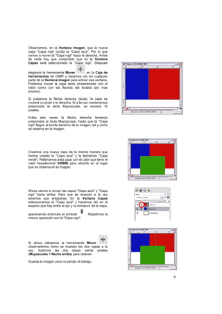 4
Observamos, en la Ventana Imagen, que la nueva
capa "Capa roja" oculta la "Capa azul". Por lo que
vamos a mover la "Capa roja" hacia la derecha. Antes
de nada hay que comprobar que en la Ventana
Capas está seleccionada la "Capa roja". Después
elegimos la herramienta Mover en la Caja de
herramientas de GIMP y hacemos clic en cualquier
parte de la Ventana imagen para activar esa ventana.
Podemos mover la capa tanto arrastrándola con el
ratón como con las flechas del teclado (es más
preciso).
Si pulsamos la flecha derecha (tecla), la capa se
moverá un píxel a la derecha. Si a la vez mantenemos
presionada la tecla Mayúsculas, se moverá 10
píxeles.
Pulsa seis veces la flecha derecha teniendo
presionada la tecla Mayúsculas, hasta que la "Capa
roja" llegue al borde derecho de la imagen, tal y como
se observa en la imagen.
Creamos una nueva capa de la misma manera que
hemos creado la "Capa azul" y la llamamos "Capa
verde". Rellenamos esta capa con el color que tiene el
valor hexadecimal 349906 para situarla en el lugar
que se observa en la imagen.
Ahora vamos a mover las capas "Capa azul" y "Capa
roja" hacia arriba. Para que se muevan a la vez
tenemos que enlazarlas. En la Ventana Capas
seleccionamos la "Capa azul" y hacemos clic en el
espacio que hay entre el ojo y la miniatura de la capa,
apareciendo entonces el símbolo . Repetimos la
misma operación con la "Capa roja".
Si ahora utilizamos la herramienta Mover
observaremos cómo se mueven las dos capas a la
vez. Subimos las dos capas veinte píxeles
(Mayúsculas + flecha arriba) para obtener:
Guarda la imagen para no perder el trabajo.
 