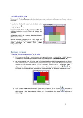 5
3. Transparencias de capa
Volvamos a la Ventana Capas para dar distintas trasparencias a cada una de las capas con las que estamos
trabajando.
Desactivamos el enlace de capas haciendo clic en cada
uno de los iconos .
Seleccionamos la "Capa azul" y ponemos un 60% de
opacidad utilizando el botón deslizante Control de
opacidad.
Ahora seleccionamos la "Capa roja" y establecemos un
50% de transparencia.
Después hacemos lo mismo con la "Capa verde", en
este caso con un 40%. Obtendremos algo similar a la
figura: Guardamos la imagen como "Capas
transparentes.xcf".
Cambiar y mover
1. Cambiar el orden de apilamiento de las capas
1. Si hemos cerrado Gimp y lo abrimos de nuevo y accedemos al menú Archivo Abrir reciente
aparecerán los últimos archivos editados con el programa. Elegimos "Capas transparentes.xcf".
2. Las capas se sitúan unas encima de otras como hojas de acetato superpuestas. La imagen que vemos
en la pantalla es la que se ve si miramos este conjunto de capas desde arriba. Para cambiar el orden
de apilamiento de las capas y poder obtener una imagen diferente, vamos a la Ventana Capas y
utilizamos los botones que nos permiten cambiar el orden de apilamiento: . Para
comprobar el comportamiento de estos botones, ponemos a todas las capas una opacidad del 100%.
3. En la Ventana Capas seleccionamos la "Capa verde" y hacemos clic en el botón para bajar la
capa un lugar. Luego, seleccionamos la "Capa azul" y hacemos clic en el botón para subir la
capa un lugar.
 