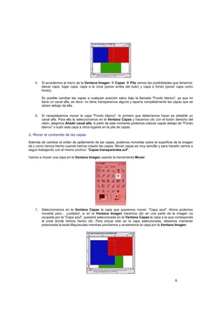 6
4. Si accedemos al menú de la Ventana Imagen Capas Pila vemos las posibilidades que tenemos:
elevar capa, bajar capa, capa a la cima (poner arriba del todo) y capa a fondo (poner capa como
fondo).
Es posible cambiar las capas a cualquier posición salvo bajo la llamada "Fondo blanco", ya que no
tiene un canal alfa, es decir, no tiene transparencia alguna y taparía completamente las capas que se
sitúen debajo de ella.
5. Si necesitásemos mover la capa "Fondo blanco", lo primero que deberíamos hacer es añadirle un
canal alfa. Para ello la seleccionamos en la Ventana Capas y hacemos clic con el botón derecho del
ratón, elegimos Añadir canal alfa. A partir de este momento podemos colocar capas debajo de "Fondo
blanco" o subir esta capa a otros lugares en la pila de capas.
2. Mover el contenido de las capas
Además de cambiar el orden de apilamiento de las capas, podemos moverlas sobre la superficie de la imagen
tal y como hemos hecho cuando hemos creado las capas. Mover capas es muy sencillo y para hacerlo vamos a
seguir trabajando con el mismo archivo: "Capas transparentes.xcf".
Vamos a mover una capa en la Ventana Imagen usando la herramienta Mover.
1. Seleccionamos en la Ventana Capas la capa que queremos mover: "Capa azul". Ahora podemos
moverla pero... ¡cuidado!, si en la Ventana Imagen hacemos clic en una parte de la imagen no
ocupada por la "Capa azul", quedará seleccionada en la Ventana Capas la capa a la que corresponda
el píxel donde hemos hecho clic. Para actuar sólo en la capa seleccionada, debemos mantener
presionada la tecla Mayúsculas mientras pinchamos y arrastramos la capa por la Ventana Imagen.
 