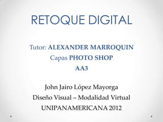 RETOQUE DIGITAL

Tutor: ALEXANDER MARROQUIN
     Capas PHOTO SHOP
              AA3

    John Jairo López Mayorga
Diseño Visual – Modalidad Virtual
  UNIPANAMERICANA 2012
 