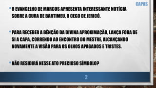 CAPAS
•O EVANGELHO DE MARCOS APRESENTA INTERESSANTE NOTÍCIA
SOBRE A CURA DE BARTIMEU, O CEGO DE JERICÓ.
•PARA RECEBER A BÊNÇÃO DA DIVINA APROXIMAÇÃO, LANÇA FORA DE
SI A CAPA, CORRENDO AO ENCONTRO DO MESTRE, ALCANÇANDO
NOVAMENTE A VISÃO PARA OS OLHOS APAGADOS E TRISTES.
•NÃO RESIDIRÁ NESSE ATO PRECIOSO SÍMBOLO?
2
 