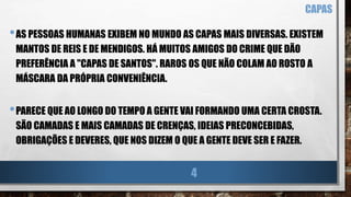 •AS PESSOAS HUMANAS EXIBEM NO MUNDO AS CAPAS MAIS DIVERSAS. EXISTEM
MANTOS DE REIS E DE MENDIGOS. HÁ MUITOS AMIGOS DO CRIME QUE DÃO
PREFERÊNCIA A "CAPAS DE SANTOS". RAROS OS QUE NÃO COLAM AO ROSTO A
MÁSCARA DA PRÓPRIA CONVENIÊNCIA.
•PARECE QUE AO LONGO DO TEMPO A GENTE VAI FORMANDO UMA CERTA CROSTA.
SÃO CAMADAS E MAIS CAMADAS DE CRENÇAS, IDEIAS PRECONCEBIDAS,
OBRIGAÇÕES E DEVERES, QUE NOS DIZEM O QUE A GENTE DEVE SER E FAZER.
CAPAS
4
 