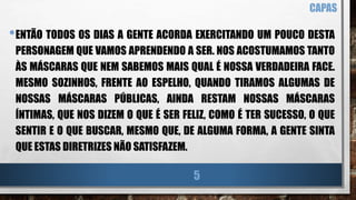 •ENTÃO TODOS OS DIAS A GENTE ACORDA EXERCITANDO UM POUCO DESTA
PERSONAGEM QUE VAMOS APRENDENDO A SER. NOS ACOSTUMAMOS TANTO
ÀS MÁSCARAS QUE NEM SABEMOS MAIS QUAL É NOSSA VERDADEIRA FACE.
MESMO SOZINHOS, FRENTE AO ESPELHO, QUANDO TIRAMOS ALGUMAS DE
NOSSAS MÁSCARAS PÚBLICAS, AINDA RESTAM NOSSAS MÁSCARAS
ÍNTIMAS, QUE NOS DIZEM O QUE É SER FELIZ, COMO É TER SUCESSO, O QUE
SENTIR E O QUE BUSCAR, MESMO QUE, DE ALGUMA FORMA, A GENTE SINTA
QUE ESTAS DIRETRIZES NÃO SATISFAZEM.
CAPAS
5
 