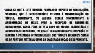 •ALEGA-SE QUE A LUTA HUMANA PERMANECE REPLETA DE REQUISIÇÕES
VARIADAS, QUE É IMPRESCINDÍVEL ATENDER À MOVIMENTAÇÃO DO
SÉCULO; ENTRETANTO, SE ALGUÉM DESEJA SINCERAMENTE A
APROXIMAÇÃO DE JESUS, PARA A RECEPÇÃO DE BENEFÍCIOS
DURADOUROS, LANCE FORA DE SI A CAPA DO MUNDO TRANSITÓRIO E
APRESENTE-SE AO SENHOR, TAL QUAL É, SEM A RUINOSA PREOCUPAÇÃO DE
MANTER A PRETENSA INTANGIBILIDADE DOS TÍTULOS EFÊMEROS, SEJAM
OS DA FORTUNA MATERIAL OU OS DA EXAGERADA NOÇÃO DE SOFRIMENTO.
CAPAS
6
 