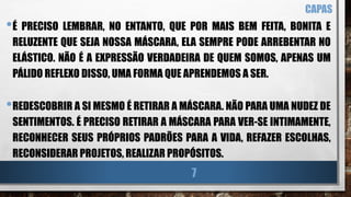 •É PRECISO LEMBRAR, NO ENTANTO, QUE POR MAIS BEM FEITA, BONITA E
RELUZENTE QUE SEJA NOSSA MÁSCARA, ELA SEMPRE PODE ARREBENTAR NO
ELÁSTICO. NÃO É A EXPRESSÃO VERDADEIRA DE QUEM SOMOS, APENAS UM
PÁLIDO REFLEXO DISSO, UMA FORMA QUE APRENDEMOS A SER.
•REDESCOBRIR A SI MESMO É RETIRAR A MÁSCARA. NÃO PARA UMA NUDEZ DE
SENTIMENTOS. É PRECISO RETIRAR A MÁSCARA PARA VER-SE INTIMAMENTE,
RECONHECER SEUS PRÓPRIOS PADRÕES PARA A VIDA, REFAZER ESCOLHAS,
RECONSIDERAR PROJETOS, REALIZAR PROPÓSITOS.
CAPAS
7
 
