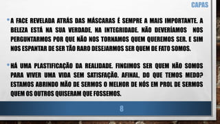 •A FACE REVELADA ATRÁS DAS MÁSCARAS É SEMPRE A MAIS IMPORTANTE. A
BELEZA ESTÁ NA SUA VERDADE, NA INTEGRIDADE. NÃO DEVERÍAMOS NOS
PERGUNTARMOS POR QUE NÃO NOS TORNAMOS QUEM QUEREMOS SER. E SIM
NOS ESPANTAR DE SER TÃO RARO DESEJARMOS SER QUEM DE FATO SOMOS.
•HÁ UMA PLASTIFICAÇÃO DA REALIDADE. FINGIMOS SER QUEM NÃO SOMOS
PARA VIVER UMA VIDA SEM SATISFAÇÃO. AFINAL, DO QUE TEMOS MEDO?
ESTAMOS ABRINDO MÃO DE SERMOS O MELHOR DE NÓS EM PROL DE SERMOS
QUEM OS OUTROS QUISERAM QUE FOSSEMOS.
CAPAS
8
 