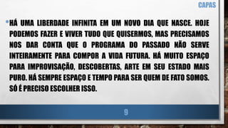 •HÁ UMA LIBERDADE INFINITA EM UM NOVO DIA QUE NASCE. HOJE
PODEMOS FAZER E VIVER TUDO QUE QUISERMOS, MAS PRECISAMOS
NOS DAR CONTA QUE O PROGRAMA DO PASSADO NÃO SERVE
INTEIRAMENTE PARA COMPOR A VIDA FUTURA. HÁ MUITO ESPAÇO
PARA IMPROVISAÇÃO, DESCOBERTAS, ARTE EM SEU ESTADO MAIS
PURO. HÁ SEMPRE ESPAÇO E TEMPO PARA SER QUEM DE FATO SOMOS.
SÓ É PRECISO ESCOLHER ISSO.
CAPAS
9
 