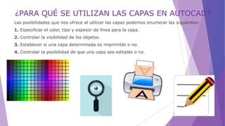¿PARA QUÉ SE UTILIZAN LAS CAPAS EN AUTOCAD?
Las posibilidades que nos ofrece al utilizar las capas podemos enumerar las siguientes:
1. Especificar el color, tipo y espesor de línea para la capa.
2. Controlar la visibilidad de los objetos.
3. Establecer si una capa determinada es imprimible o no.
4. Controlar la posibilidad de que una capa sea editable o no.
 