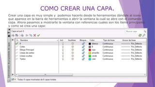 COMO CREAR UNA CAPA.
Crear una capa es muy simple y podemos hacerlo desde la herramientas dándole al icono
que aparece en la barra de herramientas o abrir la ventana la cual se abre con el comando
copa. Ahora pasamos a mostrarte la ventana con referencias cuales son los ítems principales
y como se crea una capa:
 
